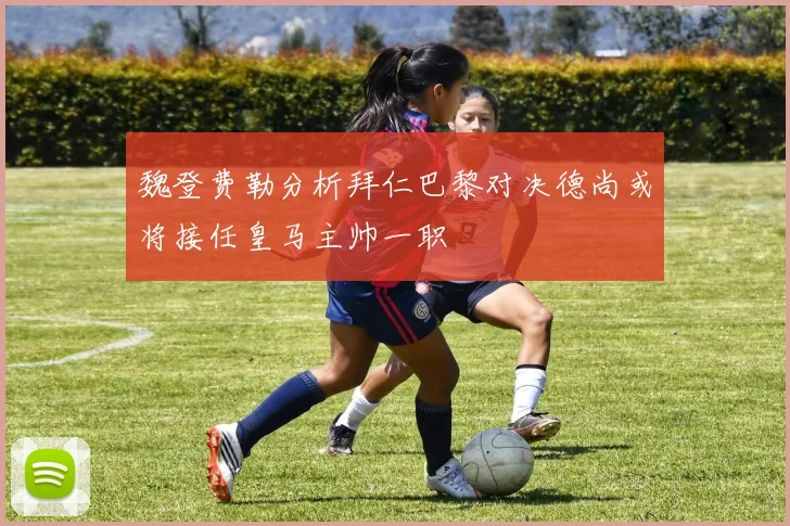 魏登费勒分析拜仁巴黎对决德尚或将接任皇马主帅一职