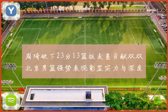 周琦砍下23分13篮板麦基贡献双双北京男篮强势表现彰显实力与深度
